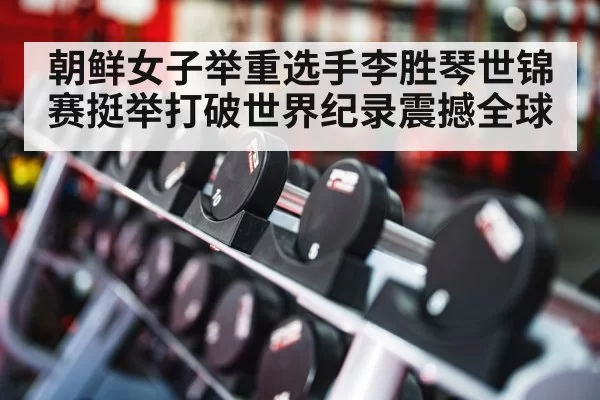 朝鲜女子举重选手李胜琴世锦赛挺举打破世界纪录震撼全球