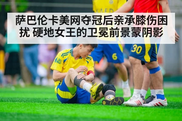 萨巴伦卡美网夺冠后亲承膝伤困扰 硬地女王的卫冕前景蒙阴影