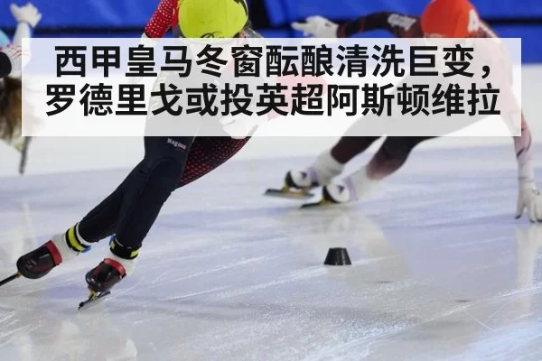 西甲皇马冬窗酝酿清洗巨变，罗德里戈或投英超阿斯顿维拉